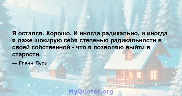 Я остался. Хорошо. И иногда радикально, и иногда я даже шокирую себя степенью радикальности в своей собственной - что я позволяю выйти в старости.