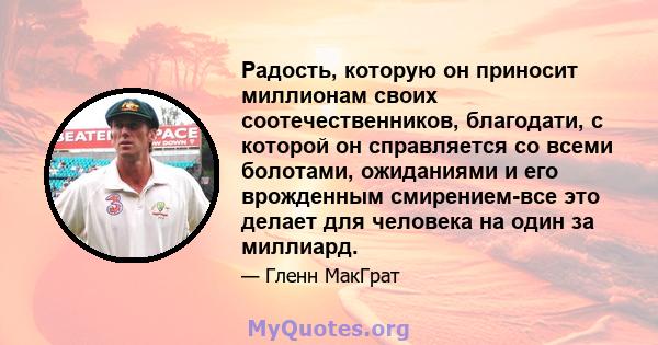 Радость, которую он приносит миллионам своих соотечественников, благодати, с которой он справляется со всеми болотами, ожиданиями и его врожденным смирением-все это делает для человека на один за миллиард.