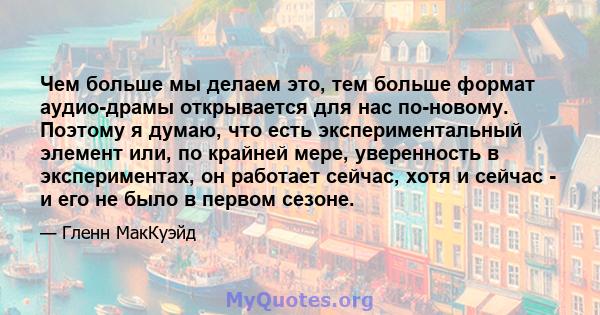 Чем больше мы делаем это, тем больше формат аудио-драмы открывается для нас по-новому. Поэтому я думаю, что есть экспериментальный элемент или, по крайней мере, уверенность в экспериментах, он работает сейчас, хотя и