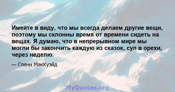 Имейте в виду, что мы всегда делаем другие вещи, поэтому мы склонны время от времени сидеть на вещах. Я думаю, что в непрерывном мире мы могли бы закончить каждую из сказок, суп в орехи, через неделю.