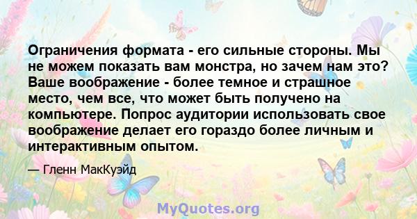 Ограничения формата - его сильные стороны. Мы не можем показать вам монстра, но зачем нам это? Ваше воображение - более темное и страшное место, чем все, что может быть получено на компьютере. Попрос аудитории