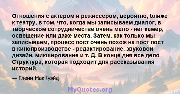 Отношения с актером и режиссером, вероятно, ближе к театру, в том, что, когда мы записываем диалог, в творческом сотрудничестве очень мало - нет камер, освещение или даже места. Затем, как только мы записываем, процесс