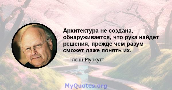 Архитектура не создана, обнаруживается, что рука найдет решения, прежде чем разум сможет даже понять их.