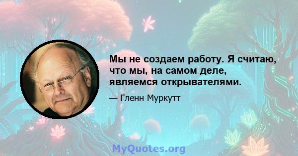 Мы не создаем работу. Я считаю, что мы, на самом деле, являемся открывателями.