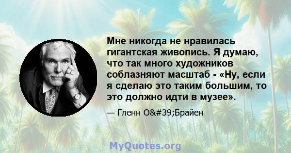 Мне никогда не нравилась гигантская живопись. Я думаю, что так много художников соблазняют масштаб - «Ну, если я сделаю это таким большим, то это должно идти в музее».