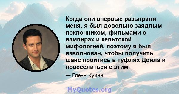 Когда они впервые разыграли меня, я был довольно заядлым поклонником, фильмами о вампирах и кельтской мифологией, поэтому я был взволнован, чтобы получить шанс пройтись в туфлях Дойла и повеселиться с этим.