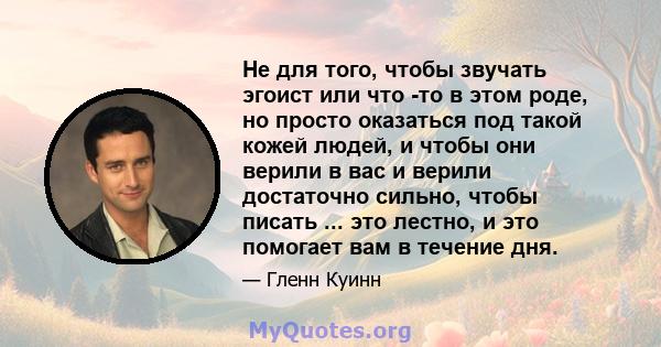 Не для того, чтобы звучать эгоист или что -то в этом роде, но просто оказаться под такой кожей людей, и чтобы они верили в вас и верили достаточно сильно, чтобы писать ... это лестно, и это помогает вам в течение дня.