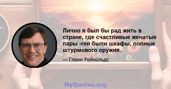 Лично я был бы рад жить в стране, где счастливые женатые пары -гей были шкафы, полные штурмового оружия.