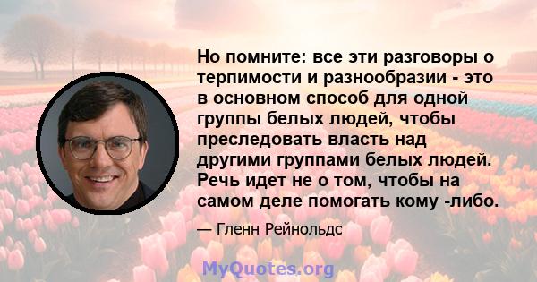 Но помните: все эти разговоры о терпимости и разнообразии - это в основном способ для одной группы белых людей, чтобы преследовать власть над другими группами белых людей. Речь идет не о том, чтобы на самом деле