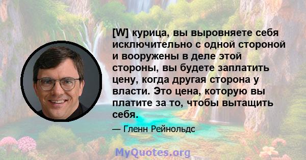 [W] курица, вы выровняете себя исключительно с одной стороной и вооружены в деле этой стороны, вы будете заплатить цену, когда другая сторона у власти. Это цена, которую вы платите за то, чтобы вытащить себя.