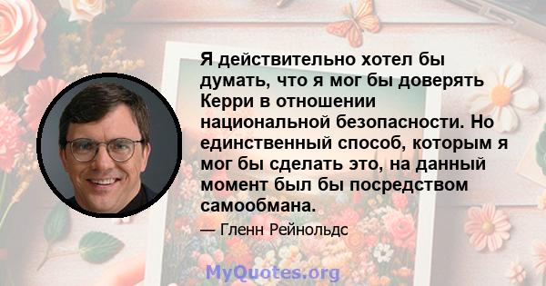 Я действительно хотел бы думать, что я мог бы доверять Керри в отношении национальной безопасности. Но единственный способ, которым я мог бы сделать это, на данный момент был бы посредством самообмана.