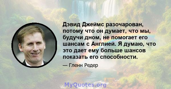 Дэвид Джеймс разочарован, потому что он думает, что мы, будучи дном, не помогает его шансам с Англией. Я думаю, что это дает ему больше шансов показать его способности.