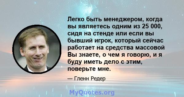 Легко быть менеджером, когда вы являетесь одним из 25 000, сидя на стенде или если вы бывший игрок, который сейчас работает на средства массовой Вы знаете, о чем я говорю, и я буду иметь дело с этим, поверьте мне.