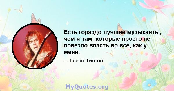 Есть гораздо лучшие музыканты, чем я там, которые просто не повезло впасть во все, как у меня.