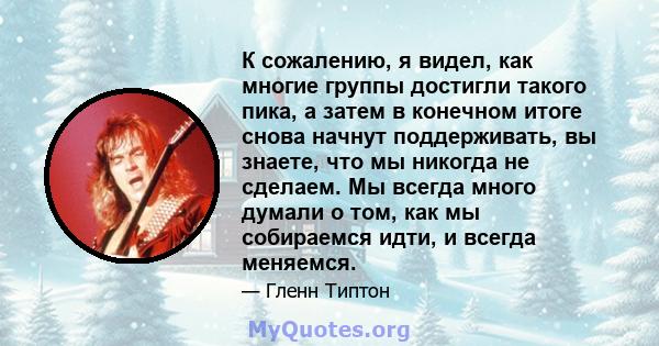 К сожалению, я видел, как многие группы достигли такого пика, а затем в конечном итоге снова начнут поддерживать, вы знаете, что мы никогда не сделаем. Мы всегда много думали о том, как мы собираемся идти, и всегда