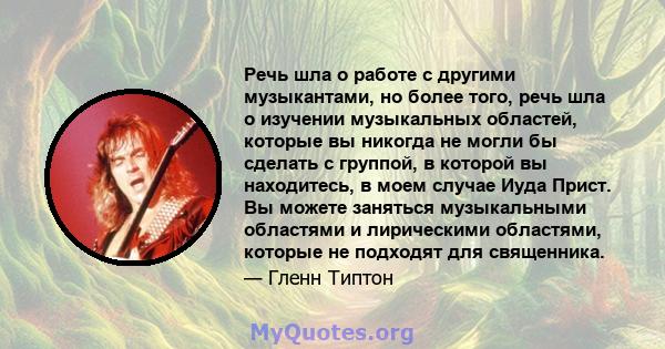 Речь шла о работе с другими музыкантами, но более того, речь шла о изучении музыкальных областей, которые вы никогда не могли бы сделать с группой, в которой вы находитесь, в моем случае Иуда Прист. Вы можете заняться