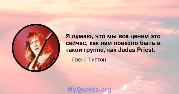 Я думаю, что мы все ценим это сейчас, как нам повезло быть в такой группе, как Judas Priest.