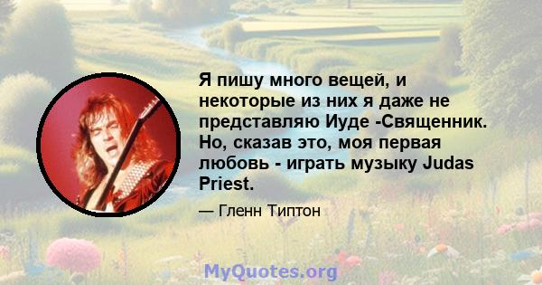 Я пишу много вещей, и некоторые из них я даже не представляю Иуде -Священник. Но, сказав это, моя первая любовь - играть музыку Judas Priest.