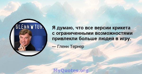 Я думаю, что все версии крикета с ограниченными возможностями привлекли больше людей в игру.