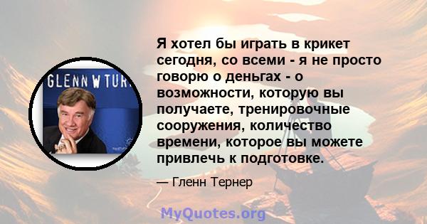 Я хотел бы играть в крикет сегодня, со всеми - я не просто говорю о деньгах - о возможности, которую вы получаете, тренировочные сооружения, количество времени, которое вы можете привлечь к подготовке.