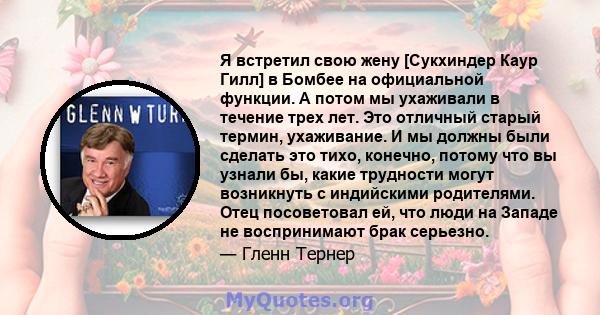 Я встретил свою жену [Сукхиндер Каур Гилл] в Бомбее на официальной функции. А потом мы ухаживали в течение трех лет. Это отличный старый термин, ухаживание. И мы должны были сделать это тихо, конечно, потому что вы