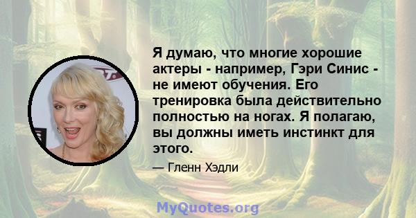 Я думаю, что многие хорошие актеры - например, Гэри Синис - не имеют обучения. Его тренировка была действительно полностью на ногах. Я полагаю, вы должны иметь инстинкт для этого.