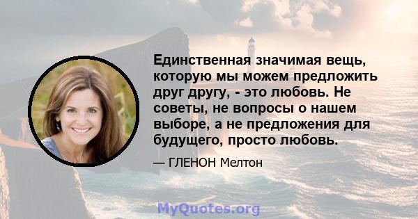 Единственная значимая вещь, которую мы можем предложить друг другу, - это любовь. Не советы, не вопросы о нашем выборе, а не предложения для будущего, просто любовь.