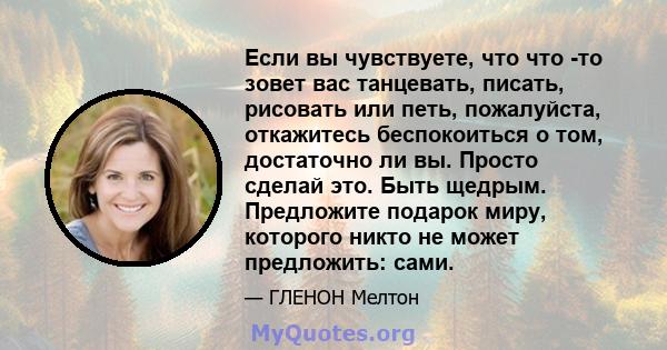 Если вы чувствуете, что что -то зовет вас танцевать, писать, рисовать или петь, пожалуйста, откажитесь беспокоиться о том, достаточно ли вы. Просто сделай это. Быть щедрым. Предложите подарок миру, которого никто не