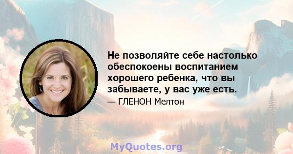 Не позволяйте себе настолько обеспокоены воспитанием хорошего ребенка, что вы забываете, у вас уже есть.