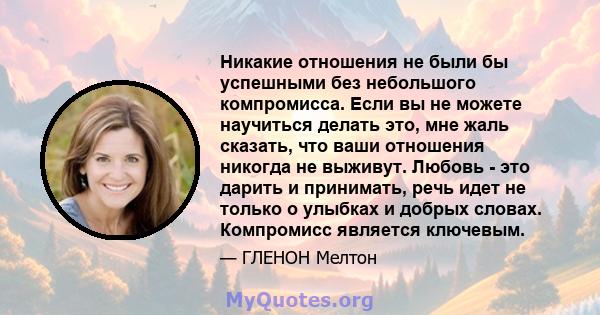 Никакие отношения не были бы успешными без небольшого компромисса. Если вы не можете научиться делать это, мне жаль сказать, что ваши отношения никогда не выживут. Любовь - это дарить и принимать, речь идет не только о