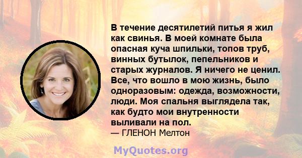 В течение десятилетий питья я жил как свинья. В моей комнате была опасная куча шпильки, топов труб, винных бутылок, пепельников и старых журналов. Я ничего не ценил. Все, что вошло в мою жизнь, было одноразовым: одежда, 