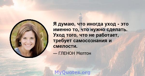 Я думаю, что иногда уход - это именно то, что нужно сделать. Уход того, что не работает, требует самосознания и смелости.