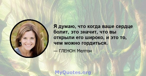 Я думаю, что когда ваше сердце болит, это значит, что вы открыли его широко, и это то, чем можно гордиться.