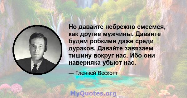 Но давайте небрежно смеемся, как другие мужчины. Давайте будем робкими даже среди дураков. Давайте завязаем тишину вокруг нас. Ибо они наверняка убьют нас.