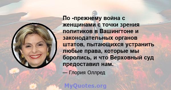 По -прежнему война с женщинами с точки зрения политиков в Вашингтоне и законодательных органов штатов, пытающихся устранить любые права, которые мы боролись, и что Верховный суд предоставил нам.