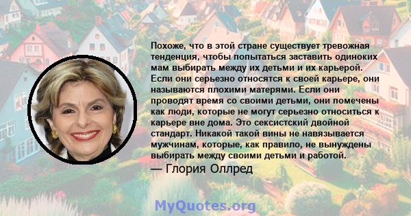 Похоже, что в этой стране существует тревожная тенденция, чтобы попытаться заставить одиноких мам выбирать между их детьми и их карьерой. Если они серьезно относятся к своей карьере, они называются плохими матерями.