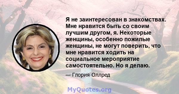 Я не заинтересован в знакомствах. Мне нравится быть со своим лучшим другом, я. Некоторые женщины, особенно пожилые женщины, не могут поверить, что мне нравится ходить на социальное мероприятие самостоятельно. Но я делаю.