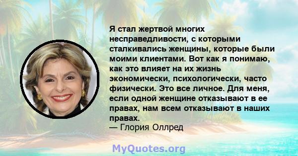 Я стал жертвой многих несправедливости, с которыми сталкивались женщины, которые были моими клиентами. Вот как я понимаю, как это влияет на их жизнь экономически, психологически, часто физически. Это все личное. Для