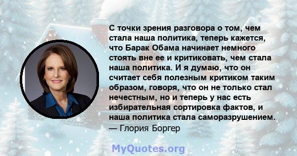 С точки зрения разговора о том, чем стала наша политика, теперь кажется, что Барак Обама начинает немного стоять вне ее и критиковать, чем стала наша политика. И я думаю, что он считает себя полезным критиком таким