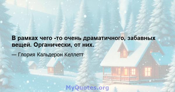 В рамках чего -то очень драматичного, забавных вещей. Органически, от них.