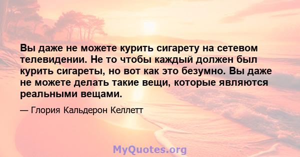 Вы даже не можете курить сигарету на сетевом телевидении. Не то чтобы каждый должен был курить сигареты, но вот как это безумно. Вы даже не можете делать такие вещи, которые являются реальными вещами.