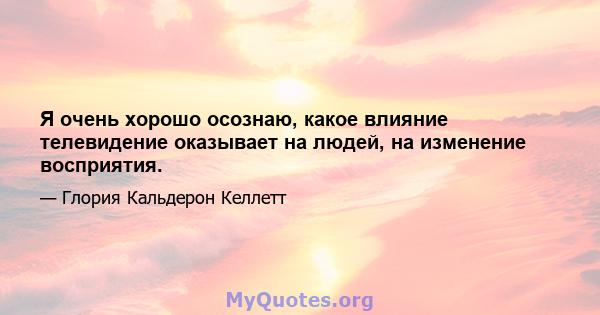 Я очень хорошо осознаю, какое влияние телевидение оказывает на людей, на изменение восприятия.