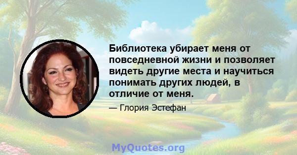 Библиотека убирает меня от повседневной жизни и позволяет видеть другие места и научиться понимать других людей, в отличие от меня.