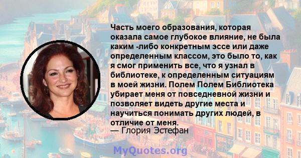 Часть моего образования, которая оказала самое глубокое влияние, не была каким -либо конкретным эссе или даже определенным классом, это было то, как я смог применить все, что я узнал в библиотеке, к определенным