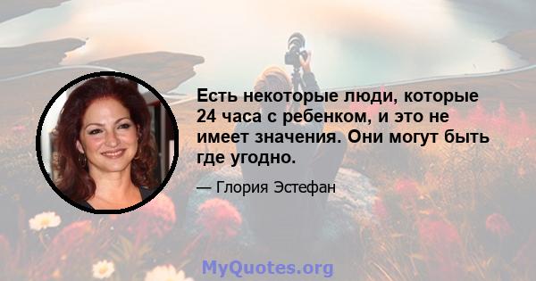 Есть некоторые люди, которые 24 часа с ребенком, и это не имеет значения. Они могут быть где угодно.