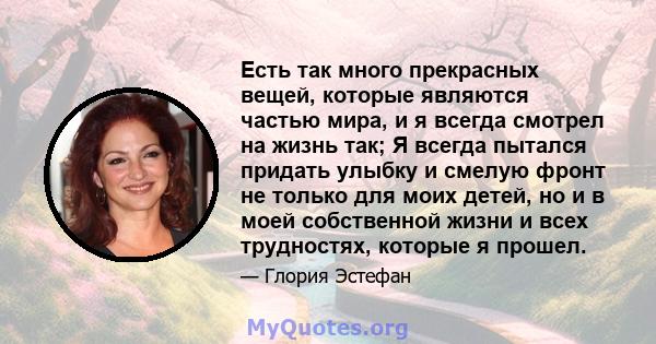 Есть так много прекрасных вещей, которые являются частью мира, и я всегда смотрел на жизнь так; Я всегда пытался придать улыбку и смелую фронт не только для моих детей, но и в моей собственной жизни и всех трудностях,