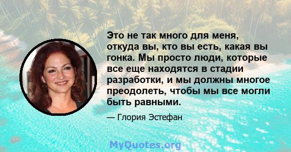 Это не так много для меня, откуда вы, кто вы есть, какая вы гонка. Мы просто люди, которые все еще находятся в стадии разработки, и мы должны многое преодолеть, чтобы мы все могли быть равными.