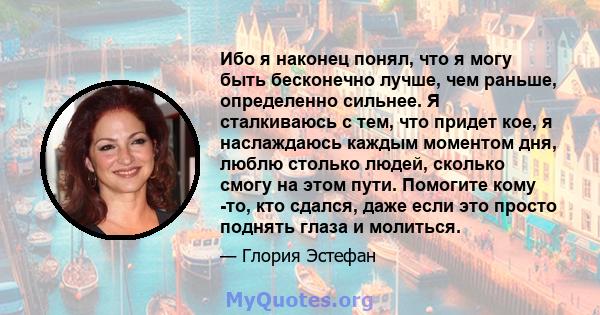 Ибо я наконец понял, что я могу быть бесконечно лучше, чем раньше, определенно сильнее. Я сталкиваюсь с тем, что придет кое, я наслаждаюсь каждым моментом дня, люблю столько людей, сколько смогу на этом пути. Помогите