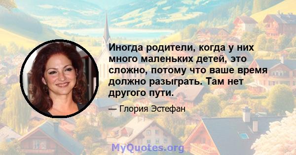 Иногда родители, когда у них много маленьких детей, это сложно, потому что ваше время должно разыграть. Там нет другого пути.