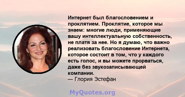 Интернет был благословением и проклятием. Проклятие, которое мы знаем: многие люди, применяющие вашу интеллектуальную собственность, не платя за нее. Но я думаю, что важно реализовать благословение Интернета, которое